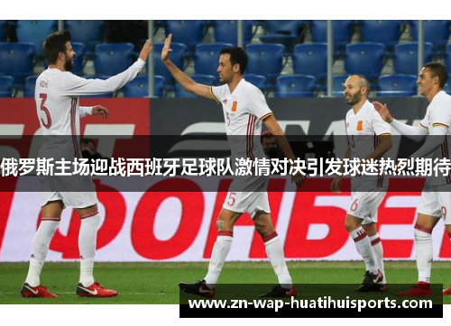 俄罗斯主场迎战西班牙足球队激情对决引发球迷热烈期待