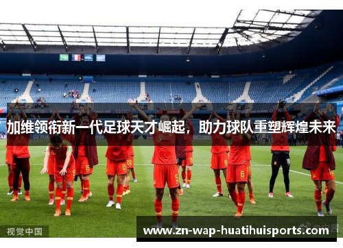 加维领衔新一代足球天才崛起，助力球队重塑辉煌未来